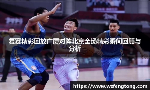 复赛精彩回放广厦对阵北京全场精彩瞬间回顾与分析